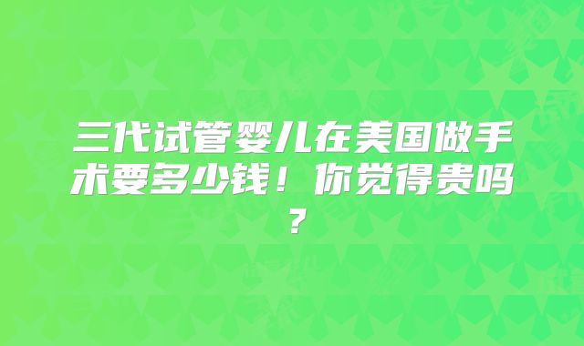 三代试管婴儿在美国做手术要多少钱！你觉得贵吗？
