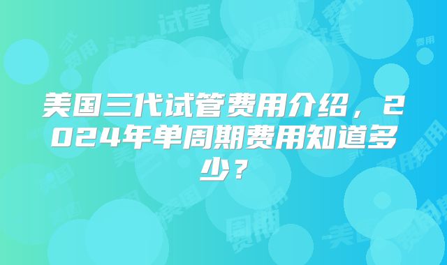 美国三代试管费用介绍，2024年单周期费用知道多少？