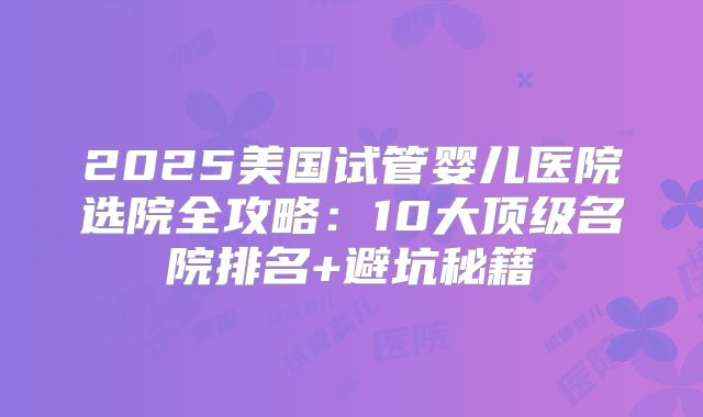 2025美国试管婴儿医院选院全攻略:10大顶级名院排名+避坑秘籍