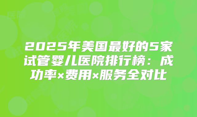2025年美国最好的5家试管婴儿医院排行榜:成功率×费用×服务全对比