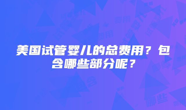美国试管婴儿的总费用？包含哪些部分呢？