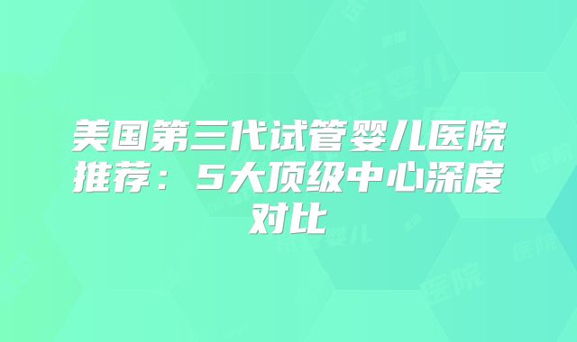 美国第三代试管婴儿医院推荐：5大顶级中心深度对比