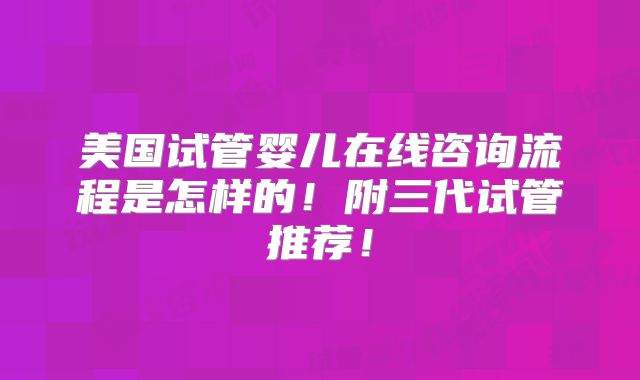 美国试管婴儿在线咨询流程是怎样的！附三代试管推荐！