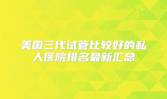 美国三代试管比较好的私人医院排名最新汇总