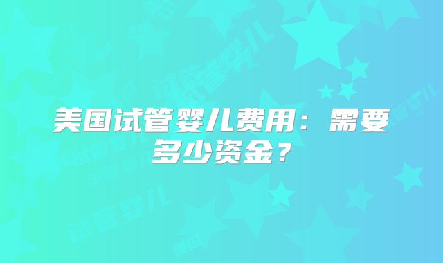 美国试管婴儿费用：需要多少资金？