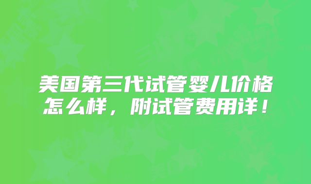 美国第三代试管婴儿价格怎么样，附试管费用详！