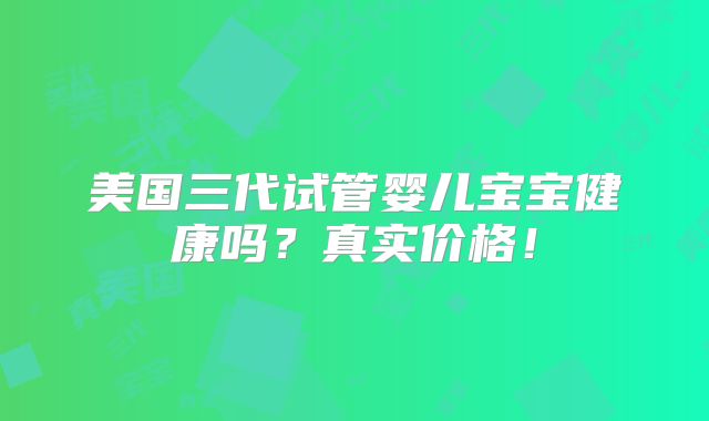 美国三代试管婴儿宝宝健康吗？真实价格！