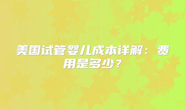 美国试管婴儿成本详解：费用是多少？