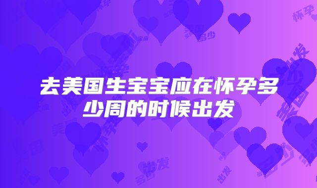 去美国生宝宝应在怀孕多少周的时候出发