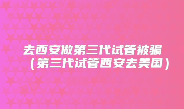去西安做第三代试管被骗(第三代试管西安去美国)