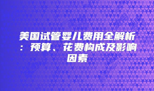美国试管婴儿费用全解析：预算、花费构成及影响因素
