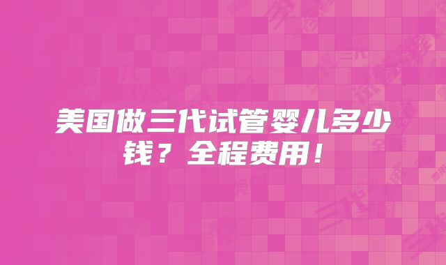 美国做三代试管婴儿多少钱？全程费用！