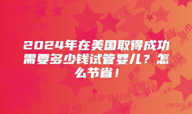 2024年在美国取得成功需要多少钱试管婴儿？怎么节省！