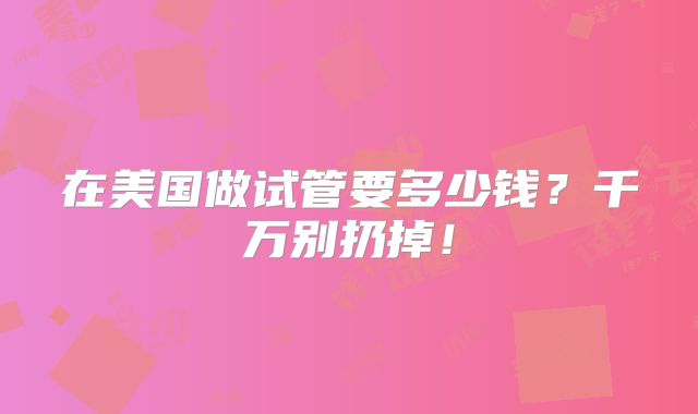 在美国做试管要多少钱？千万别扔掉！