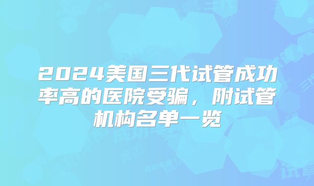 2024美国三代试管成功率高的医院受骗，附试管机构名单一览