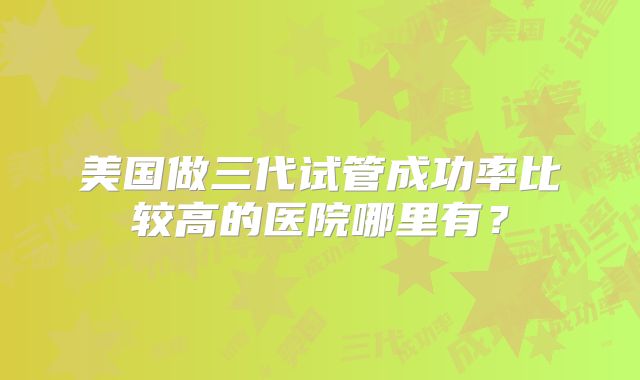 美国做三代试管成功率比较高的医院哪里有？