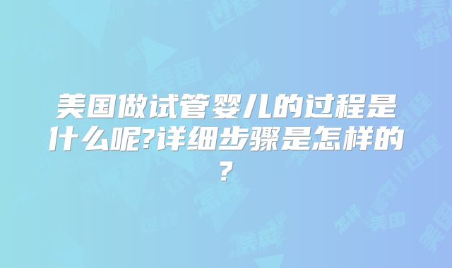 美国做试管婴儿的过程是什么呢?详细步骤是怎样的?