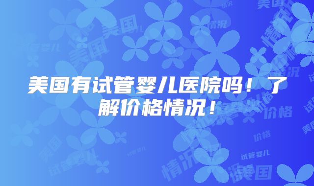 美国有试管婴儿医院吗！了解价格情况！