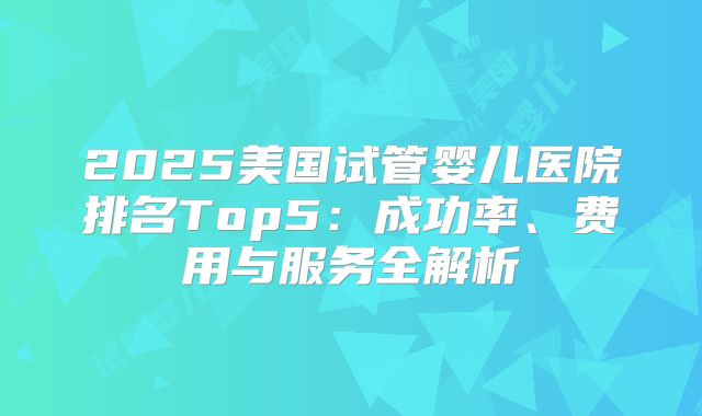 2025美国试管婴儿医院排名Top5：成功率、费用与服务全解析