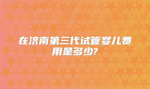 在济南第三代试管婴儿费用是多少?