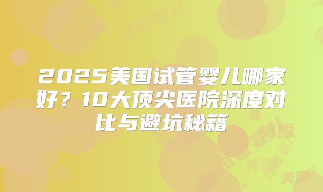 2025美国试管婴儿哪家好？10大顶尖医院深度对比与避坑秘籍