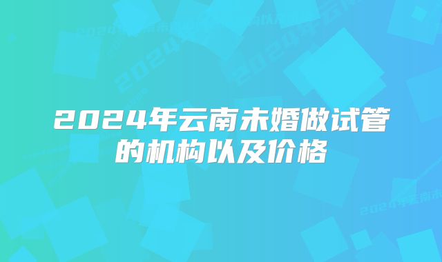 2024年云南未婚做试管的机构以及价格