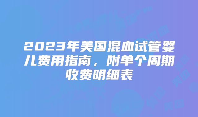 2023年美国混血试管婴儿费用指南，附单个周期收费明细表