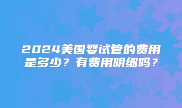 2024美国婴试管的费用是多少？有费用明细吗？