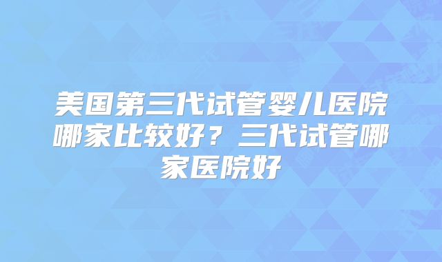 美国第三代试管婴儿医院哪家比较好？三代试管哪家医院好