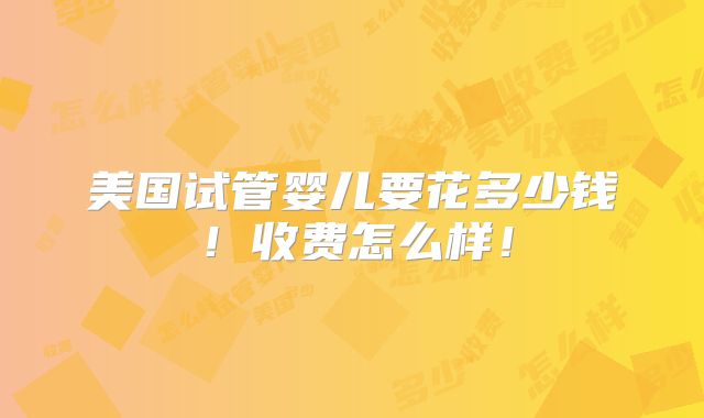 美国试管婴儿要花多少钱！收费怎么样！
