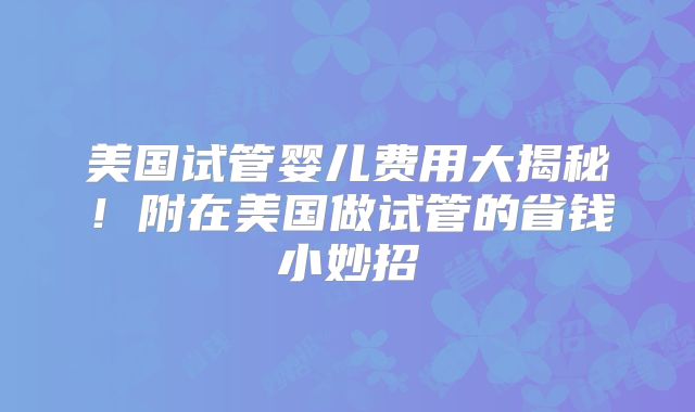 美国试管婴儿费用大揭秘！附在美国做试管的省钱小妙招