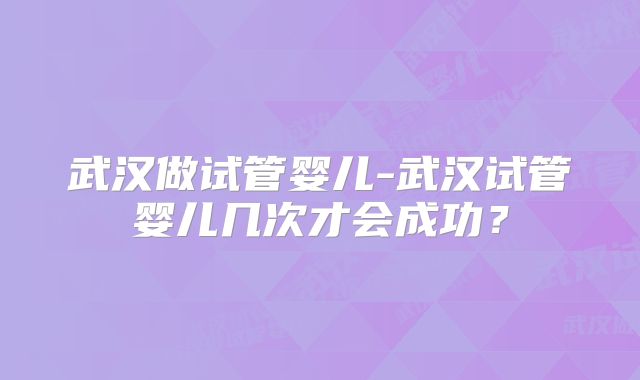 武汉做试管婴儿-武汉试管婴儿几次才会成功？