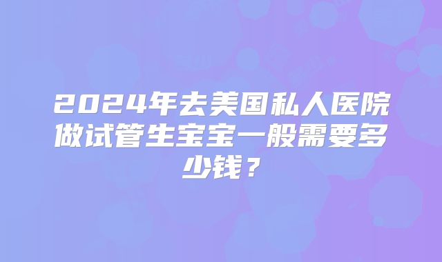 2024年去美国私人医院做试管生宝宝一般需要多少钱?