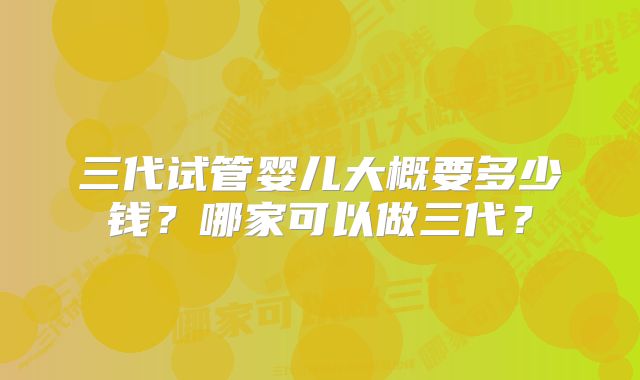 三代试管婴儿大概要多少钱?哪家可以做三代?