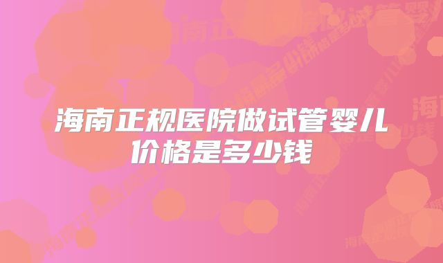 海南正规医院做试管婴儿价格是多少钱