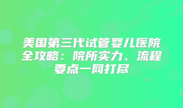 美国第三代试管婴儿医院全攻略：院所实力、流程要点一网打尽
