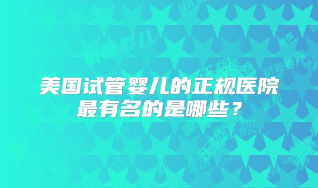美国试管婴儿的正规医院最有名的是哪些？