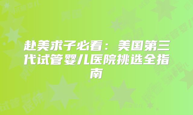 赴美求子必看:美国第三代试管婴儿医院挑选全指南