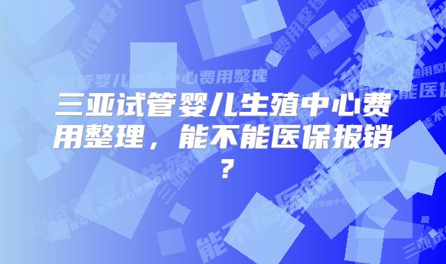 三亚试管婴儿生殖中心费用整理，能不能医保报销？