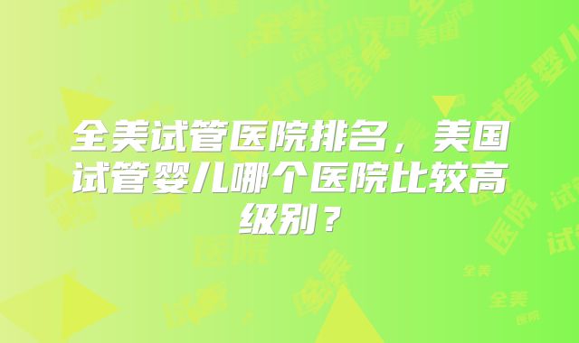 全美试管医院排名，美国试管婴儿哪个医院比较高级别？