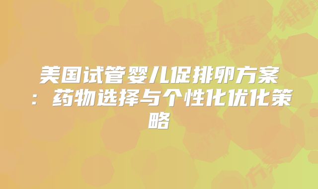 美国试管婴儿促排卵方案：药物选择与个性化优化策略