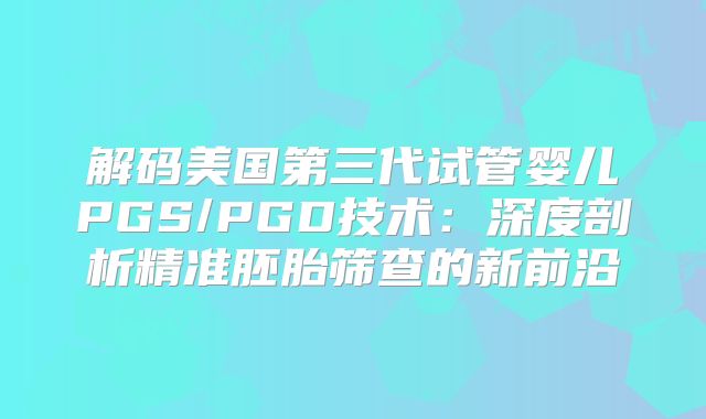 解码美国第三代试管婴儿PGS/PGD技术：深度剖析精准胚胎筛查的新前沿
