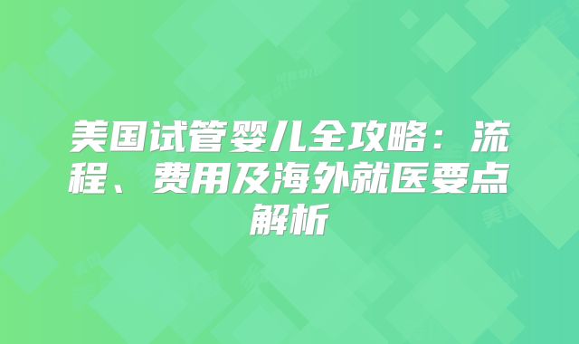 美国试管婴儿全攻略:流程、费用及海外就医要点解析