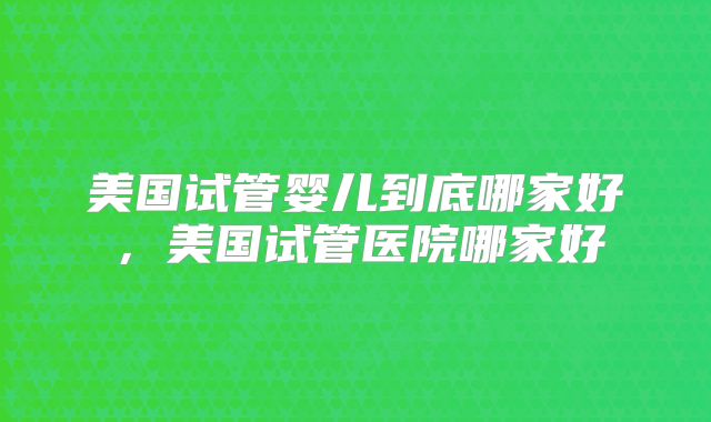 美国试管婴儿到底哪家好，美国试管医院哪家好