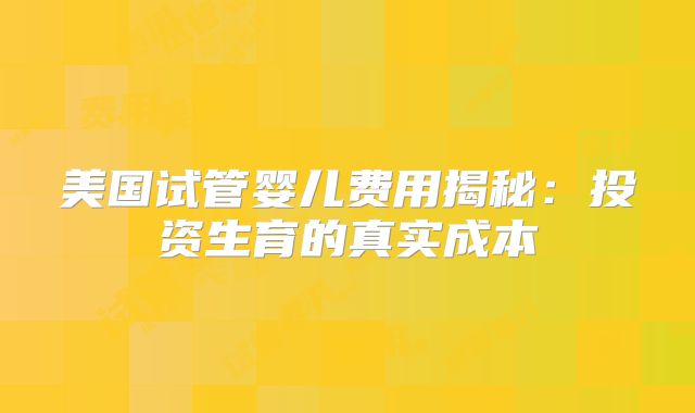 美国试管婴儿费用揭秘：投资生育的真实成本