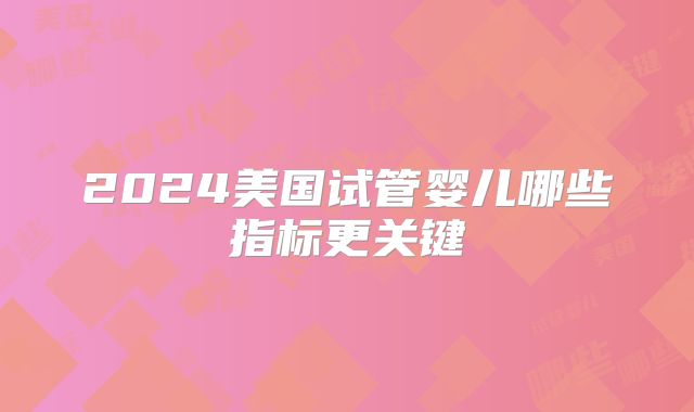 2024美国试管婴儿哪些指标更关键