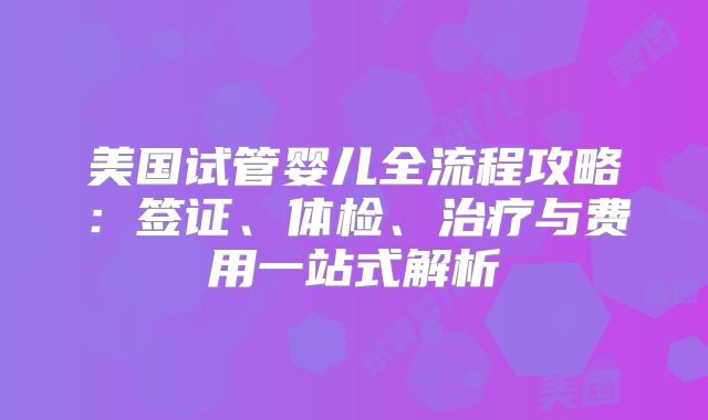 美国试管婴儿全流程攻略：签证、体检、治疗与费用一站式解析