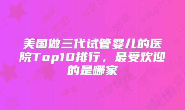 美国做三代试管婴儿的医院Top10排行，最受欢迎的是哪家