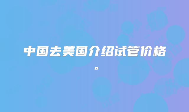 中国去美国介绍试管价格。