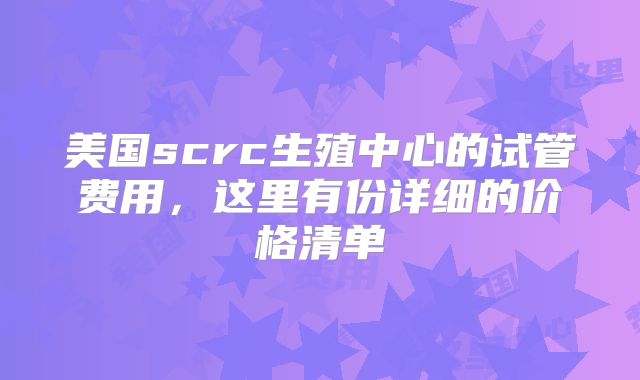 美国scrc生殖中心的试管费用，这里有份详细的价格清单↓